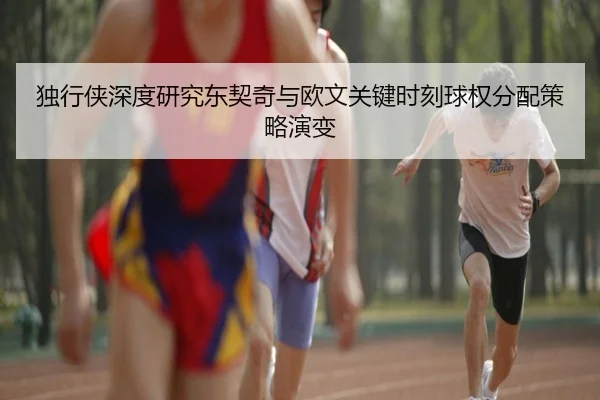 独行侠深度研究东契奇与欧文关键时刻球权分配策略演变