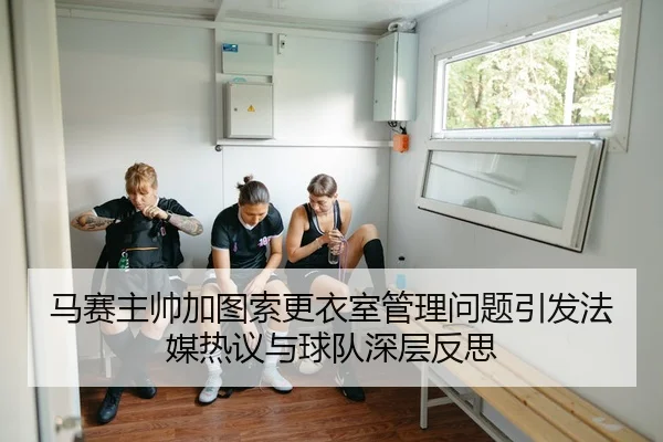 马赛主帅加图索更衣室管理问题引发法媒热议与球队深层反思