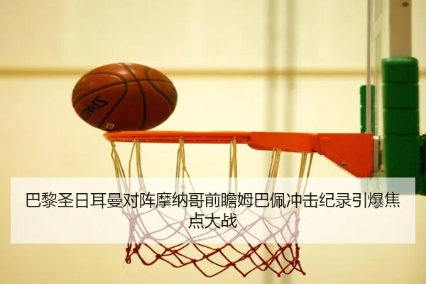 巴黎圣日耳曼对阵摩纳哥前瞻姆巴佩冲击纪录引爆焦点大战