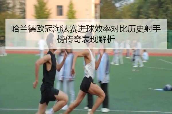 哈兰德欧冠淘汰赛进球效率对比历史射手榜传奇表现解析