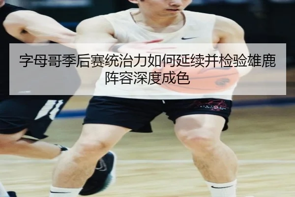 字母哥季后赛统治力如何延续并检验雄鹿阵容深度成色