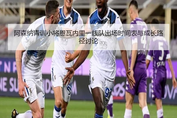 阿森纳青训小将恩瓦内里一线队出场时间表与成长路径讨论