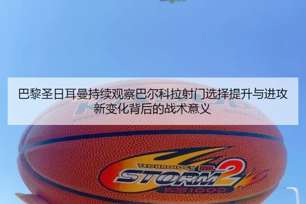 巴黎圣日耳曼持续观察巴尔科拉射门选择提升与进攻新变化背后的战术意义